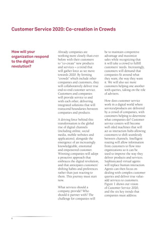 Customer Service 2020: Co-creation in Crowds



How will your          Already companies are               be to maintain competitive
organization respond   working more closely than ever      advantage and maximize
                       before with their customers         sales while recognizing that
to the digital         to “co-create” new products         it will take a crowd to fulfill
revolution?            and services – a trend that         customers’ needs. Increasingly,
                       will gather force as we move        customers will demand that
                       towards 2020. By forming            companies fit around what
                       “crowds” which include other        they want, the way they want
                       companies and customers, they       it. We will also see more
                       will collaboratively deliver true   customers helping one another
                       end-to-end customer service.        with queries, taking on the role
                       Customers and companies             of advisers.
                       will provide service to and
                       with each other, delivering         How does customer service
                       integrated solutions that will      work in a digital world where
                       transcend boundaries between        services/products are delivered
                       companies and products.             by a crowd of companies, with
                                                           customers helping to determine
                       A driving force behind this         what companies do? Customer
                       transformation is the global        service centers will become
                       rise of digital channels            well oiled machines that will
                       (including online, social           act as interaction hubs allowing
                       media, mobile websites and          customers to shift seamlessly
                       applications), alongside the        between channels. Intelligent
                       emergence of an increasingly        routing will allow information
                       knowledgeable, emotional            from customers to flow into
                       and empowered customer.             organizations so it can be
                       Winning companies will adopt        used to improve the way they
                       a proactive approach that           deliver products and services.
                       embraces the digital revolution,    Sophisticated virtual agents
                       and that anticipates customers’     will replace human interaction.
                       shifting habits and preferences     Agents can then focus on
                       rather than just reacting to        dealing with complex customer
                       them. This journey must start       queries and deliver true value-
                       now.                                add services to customers.
                                                           Figure 1 shows our vision
                       What services should a              of Customer Service 2020,
                       company provide? Who                and the six key trends that
                       should it partner with? The         companies must address.
                       challenge for companies will




6
 