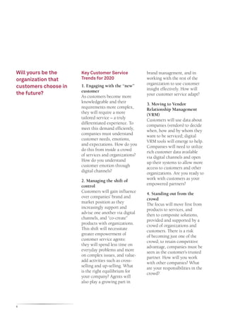 Will yours be the     Key Customer Service             brand management, and in
organization that     Trends for 2020                  working with the rest of the
                                                       organization to use customer
customers choose in   1. Engaging with the “new”
                                                       insight effectively. How will
the future?           customer
                                                       your customer service adapt?
                      As customers become more
                      knowledgeable and their          3. Moving to Vendor
                      requirements more complex,       Relationship Management
                      they will require a more         (VRM)
                      tailored service – a truly       Customers will use data about
                      differentiated experience. To    companies (vendors) to decide
                      meet this demand efficiently,    when, how and by whom they
                      companies must understand        want to be serviced; digital
                      customer needs, emotions,        VRM tools will emerge to help.
                      and expectations. How do you     Companies will need to utilize
                      do this from inside a crowd      rich customer data available
                      of services and organizations?   via digital channels and open
                      How do you understand            up their systems to allow more
                      customer emotion through         access to customers and other
                      digital channels?                organizations. Are you ready to
                                                       work with customers as your
                      2. Managing the shift of
                                                       empowered partners?
                      control
                      Customers will gain influence    4. Standing out from the
                      over companies’ brand and        crowd
                      market position as they          The focus will move first from
                      increasingly support and         products to services, and
                      advise one another via digital   then to composite solutions,
                      channels, and “co-create”        provided and supported by a
                      products with organizations.     crowd of organizations and
                      This shift will necessitate      customers. There is a risk
                      greater empowerment of           of becoming just one of the
                      customer service agents:         crowd; to retain competitive
                      they will spend less time on     advantage, companies must be
                      everyday problems and more       seen as the customer’s trusted
                      on complex issues, and value-    partner. How will you work
                      add activities such as cross-    with other companies? What
                      selling and up-selling. What     are your responsibilities in the
                      is the right equilibrium for     crowd?
                      your company? Agents will
                      also play a growing part in




8
 