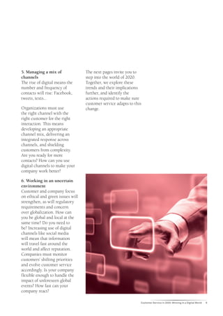 5. Managing a mix of               The next pages invite you to
channels                           step into the world of 2020.
The rise of digital means the      Together, we explore these
number and frequency of            trends and their implications
contacts will rise: Facebook,      further, and identify the
tweets, texts...                   actions required to make sure
                                   customer service adapts to this
Organizations must use             change.
the right channel with the
right customer for the right
interaction. This means
developing an appropriate
channel mix, delivering an
integrated response across
channels, and shielding
customers from complexity.
Are you ready for more
contacts? How can you use
digital channels to make your
company work better?

6. Working in an uncertain
environment
Customer and company focus
on ethical and green issues will
strengthen, as will regulatory
requirements and concern
over globalization. How can
you be global and local at the
same time? Do you need to
be? Increasing use of digital
channels like social media
will mean that information
will travel fast around the
world and affect reputation.
Companies must monitor
customers’ shifting priorities
and evolve customer service
accordingly. Is your company
flexible enough to handle the
impact of unforeseen global
events? How fast can your
company react?

                                                                 Customer Service in 2020: Winning in a Digital World   9
 