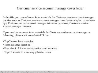 Customer service account manager cover letter 
In this file, you can ref cover letter materials for Customer service account manager 
position such as Customer service account manager cover letter samples, cover letter 
tips, Customer service account manager interview questions, Customer service 
account manager resumes… 
If you need more cover letter materials for Customer service account manager as 
following, please visit: coverletter123.com 
• Top 7 cover letter samples 
• Top 8 resumes samples 
• Free ebook: 75 interview questions and answers 
• Top 12 secrets to win every job interviews 
Top materials: top 7 cover letter samples, top 8 Interview resumes samples, questions free and ebook: answers 75 – interview free download/ questions pdf and answers 
ppt file 
 