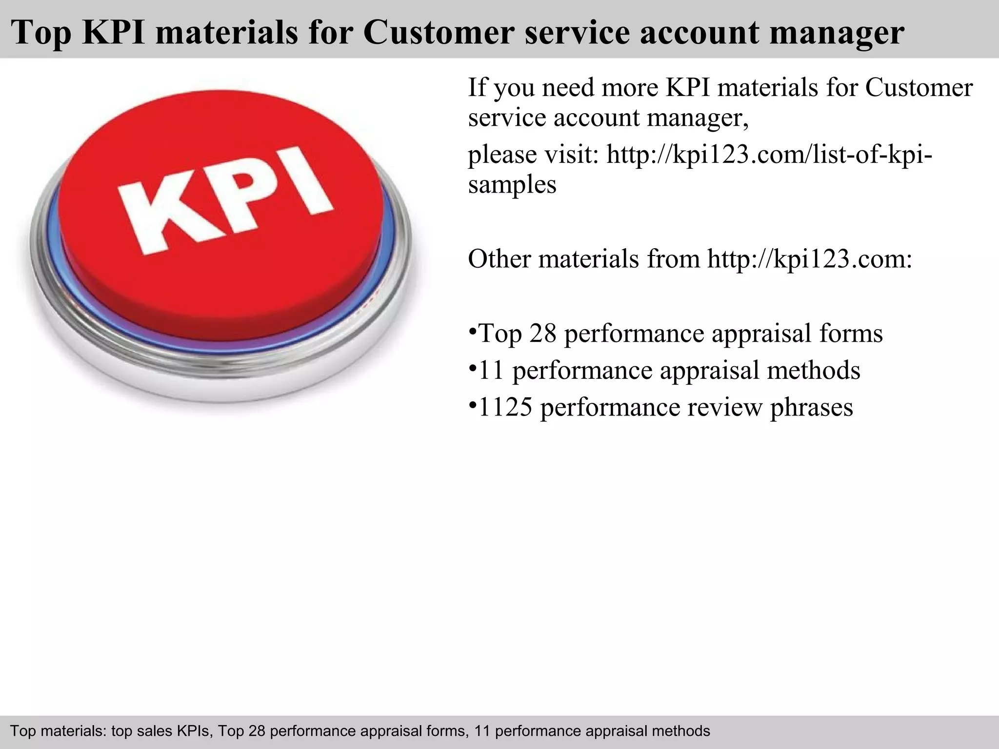 Top KPI materials for Customer service account manager 
If you need more KPI materials for Customer 
service account manager, 
please visit: http://kpi123.com/list-of-kpi-samples 
Other materials from http://kpi123.com: 
•Top 28 performance appraisal forms 
•11 performance appraisal methods 
•1125 performance review phrases 
Top materials: top sales KPIs, Top 28 performance appraisal forms, 11 performance appraisal methods 
Interview questions and answers – free download/ pdf and ppt file 
 