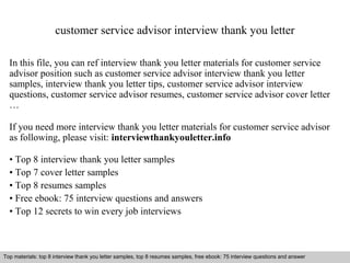 customer service advisor interview thank you letter 
In this file, you can ref interview thank you letter materials for customer service 
advisor position such as customer service advisor interview thank you letter 
samples, interview thank you letter tips, customer service advisor interview 
questions, customer service advisor resumes, customer service advisor cover letter 
… 
If you need more interview thank you letter materials for customer service advisor 
as following, please visit: interviewthankyouletter.info 
• Top 8 interview thank you letter samples 
• Top 7 cover letter samples 
• Top 8 resumes samples 
• Free ebook: 75 interview questions and answers 
• Top 12 secrets to win every job interviews 
Top materials: top 8 interview thank you letter samples, top 8 resumes samples, free ebook: 75 interview questions and answer 
Interview questions and answers – free download/ pdf and ppt file 
 