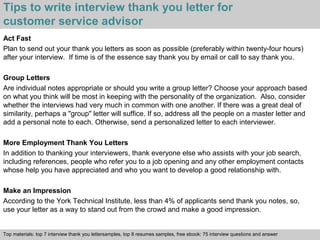 Tips to write interview thank you letter for 
customer service advisor 
Act Fast 
Plan to send out your thank you letters as soon as possible (preferably within twenty-four hours) 
after your interview. If time is of the essence say thank you by email or call to say thank you. 
Group Letters 
Are individual notes appropriate or should you write a group letter? Choose your approach based 
on what you think will be most in keeping with the personality of the organization. Also, consider 
whether the interviews had very much in common with one another. If there was a great deal of 
similarity, perhaps a "group" letter will suffice. If so, address all the people on a master letter and 
add a personal note to each. Otherwise, send a personalized letter to each interviewer. 
More Employment Thank You Letters 
In addition to thanking your interviewers, thank everyone else who assists with your job search, 
including references, people who refer you to a job opening and any other employment contacts 
whose help you have appreciated and who you want to develop a good relationship with. 
Make an Impression 
According to the York Technical Institute, less than 4% of applicants send thank you notes, so, 
use your letter as a way to stand out from the crowd and make a good impression. 
Top materials: top 7 interview thank you lettersamples, top 8 resumes samples, free ebook: 75 interview questions and answer 
Interview questions and answers – free download/ pdf and ppt file 
 