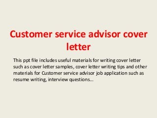 Customer service advisor cover
letter
This ppt file includes useful materials for writing cover letter
such as cover letter samples, cover letter writing tips and other
materials for Customer service advisor job application such as
resume writing, interview questions…

 