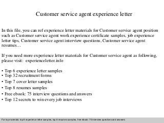 Customer service agent experience letter 
In this file, you can ref experience letter materials for Customer service agent position 
such as Customer service agent work experience certificate samples, job experience 
letter tips, Customer service agent interview questions, Customer service agent 
resumes… 
If you need more experience letter materials for Customer service agent as following, 
please visit: experienceletter.info 
• Top 6 experience letter samples 
• Top 32 recruitment forms 
• Top 7 cover letter samples 
• Top 8 resumes samples 
• Free ebook: 75 interview questions and answers 
• Top 12 secrets to win every job interviews 
For top materials: top 6 experience letter samples, top 8 resumes samples, free ebook: 75 interview questions and answers 
Interview questions and answers – free download/ pdf and ppt file 
 