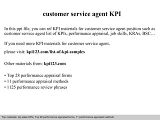 customer service agent KPI 
In this ppt file, you can ref KPI materials for customer service agent position such as 
customer service agent list of KPIs, performance appraisal, job skills, KRAs, BSC… 
If you need more KPI materials for customer service agent, 
please visit: kpi123.com/list-of-kpi-samples 
Other materials from: kpi123.com 
• Top 28 performance appraisal forms 
• 11 performance appraisal methods 
• 1125 performance review phrases 
Top materials: top sales KPIs, Top 28 performance appraisal forms, 11 performance appraisal methods 
Interview questions and answers – free download/ pdf and ppt file 
 