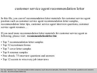 customer service agent recommendation letter 
In this file, you can ref recommendation letter materials for customer service agent 
position such as customer service agent recommendation letter samples, 
recommendation letter tips, customer service agent interview questions, customer 
service agent resumes… 
If you need more recommendation letter materials for customer service agent as 
following, please visit: recommendationletter.biz 
• Top 7 recommendation letter samples 
• Top 32 recruitment forms 
• Top 7 cover letter samples 
• Top 8 resumes samples 
• Free ebook: 75 interview questions and answers 
• Top 12 secrets to win every job interviews 
For top materials: top 7 recommendation letter samples, top 8 resumes samples, free ebook: 75 interview questions and answers 
Pls visit: recommendationletter.biz 
Interview questions and answers – free download/ pdf and ppt file 
 
