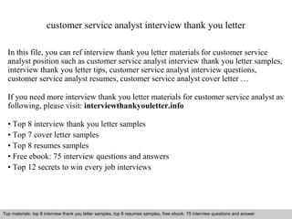 customer service analyst interview thank you letter 
In this file, you can ref interview thank you letter materials for customer service 
analyst position such as customer service analyst interview thank you letter samples, 
interview thank you letter tips, customer service analyst interview questions, 
customer service analyst resumes, customer service analyst cover letter … 
If you need more interview thank you letter materials for customer service analyst as 
following, please visit: interviewthankyouletter.info 
• Top 8 interview thank you letter samples 
• Top 7 cover letter samples 
• Top 8 resumes samples 
• Free ebook: 75 interview questions and answers 
• Top 12 secrets to win every job interviews 
Top materials: top 8 interview thank you letter samples, top 8 resumes samples, free ebook: 75 interview questions and answer 
Interview questions and answers – free download/ pdf and ppt file 
 
