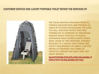 CUSTOMER SERVICE AND LUXURY PORTABLE TOILET RETAIN THE SERVICES OF




                                   THE FOLKS WANTING ORIGINATE FROM ALL
                                   VARIOUS BACKGROUNDS AND POSSESS ALL
                                   KINDS OF FACTORS FOR BUILDING THE LOOK .
                                   YOU WILL DISCOVER PEOPLE WHO FIND
                                   THEMSELVES IN COMMAND OF ORGANIZING
                                   MASSIVE MUSIC FESTIVALS TO PEOPLE
                                   ARRANGING BACK GARDEN EVENTS WHICH
                                   MAKE USAGE OF THIS PROVIDER, POSSIBLY
                                   BECAUSE IT'S A HEALTH AND FITNESS AND
                                   SAFETY REQUIREMENT OR SIMPLY A BETTER
                                   MEANS OF ENSURING THAT ITEMS GO
                                   SMOOTHLY AROUND THE NIGHT TIME. FOR
                                   GREAT SERVICE
                                   QUICKPORTABLETOILETS.COM/OKLAHOMA/P
                                   ORTA-POTTY-IN-OKLAHOMA-CITY-OK/
 