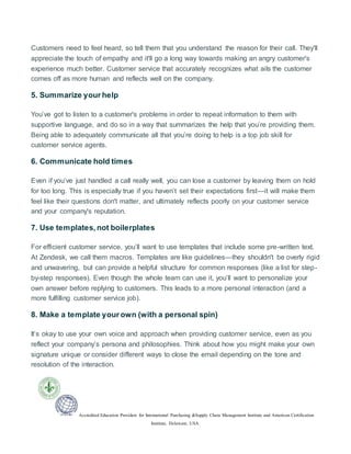 Accredited Education Providers for International Purchasing &Supply Chain Management Institute and American Certification
Institute, Delaware, USA.
Customers need to feel heard, so tell them that you understand the reason for their call. They'll
appreciate the touch of empathy and it'll go a long way towards making an angry customer's
experience much better. Customer service that accurately recognizes what ails the customer
comes off as more human and reflects well on the company.
5. Summarize your help
You’ve got to listen to a customer's problems in order to repeat information to them with
supportive language, and do so in a way that summarizes the help that you’re providing them.
Being able to adequately communicate all that you’re doing to help is a top job skill for
customer service agents.
6. Communicate hold times
Even if you’ve just handled a call really well, you can lose a customer by leaving them on hold
for too long. This is especially true if you haven’t set their expectations first—it will make them
feel like their questions don't matter, and ultimately reflects poorly on your customer service
and your company's reputation.
7. Use templates, not boilerplates
For efficient customer service, you’ll want to use templates that include some pre-written text.
At Zendesk, we call them macros. Templates are like guidelines—they shouldn't be overly rigid
and unwavering, but can provide a helpful structure for common responses (like a list for step-
by-step responses). Even though the whole team can use it, you’ll want to personalize your
own answer before replying to customers. This leads to a more personal interaction (and a
more fulfilling customer service job).
8. Make a template your own (with a personal spin)
It’s okay to use your own voice and approach when providing customer service, even as you
reflect your company’s persona and philosophies. Think about how you might make your own
signature unique or consider different ways to close the email depending on the tone and
resolution of the interaction.
 