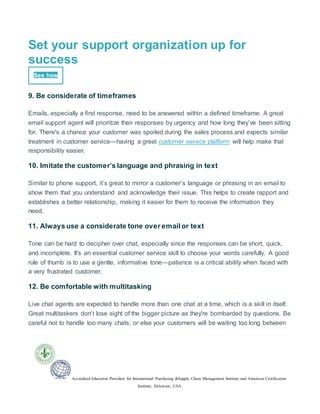 Accredited Education Providers for International Purchasing &Supply Chain Management Institute and American Certification
Institute, Delaware, USA.
Set your support organization up for
success
See how
9. Be considerate of timeframes
Emails, especially a first response, need to be answered within a defined timeframe. A great
email support agent will prioritize their responses by urgency and how long they’ve been sitting
for. There's a chance your customer was spoiled during the sales process and expects similar
treatment in customer service—having a great customer service platform will help make that
responsibility easier.
10. Imitate the customer’s language and phrasing in text
Similar to phone support, it’s great to mirror a customer’s language or phrasing in an email to
show them that you understand and acknowledge their issue. This helps to create rapport and
establishes a better relationship, making it easier for them to receive the information they
need.
11. Always use a considerate tone over email or text
Tone can be hard to decipher over chat, especially since the responses can be short, quick,
and incomplete. It's an essential customer service skill to choose your words carefully. A good
rule of thumb is to use a gentle, informative tone—patience is a critical ability when faced with
a very frustrated customer.
12. Be comfortable with multitasking
Live chat agents are expected to handle more than one chat at a time, which is a skill in itself.
Great multitaskers don’t lose sight of the bigger picture as they're bombarded by questions. Be
careful not to handle too many chats, or else your customers will be waiting too long between
 