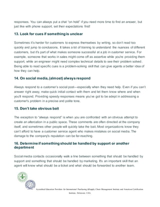Accredited Education Providers for International Purchasing &Supply Chain Management Institute and American Certification
Institute, Delaware, USA.
responses. You can always put a chat “on hold” if you need more time to find an answer, but
just like with phone support, set their expectations first!
13. Look for cues if something is unclear
Sometimes it’s harder for customers to express themselves by writing, so don’t read too
quickly and jump to conclusions. It takes a lot of training to understand the nuances of different
customers, but it's part of what makes someone successful at a job in customer service. For
example, someone that works in sales might come off as assertive while you're providing them
support, while an engineer might need complex technical details to see their problem solved.
Being able to read specific cues is a problem-solving skill that can give agents a better idea of
how they can help.
14. On social media, (almost) always respond
Always respond to a customer’s social post—especially when they need help. Even if you can’t
answer right away, make quick initial contact with them and let them know where and when
you’ll respond. Providing speedy responses means you’ve got to be adept in addressing a
customer's problem in a precise and polite tone.
15. Don’t take obvious bait
The exception to “always respond” is when you are confronted with an obvious attempt to
create an altercation in a public space. These comments are often directed at the company
itself, and sometimes other people will quickly take the bait. Most organizations know they
can’t afford to have a customer service agent who makes mistakes on social media. The
damage to the company's reputation can be far-reaching.
16. Determine if something should be handled by support or another
department
Social media contacts occasionally walk a line between something that should be handled by
support and something that should be handled by marketing. It's an important skill that an
agent will know what should be a ticket and what should be forwarded to another team.
 