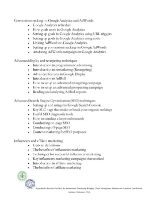 Accredited Education Providers for International Purchasing &Supply Chain Management Institute and American Certification
Institute, Delaware, USA.
Conversion tracking on Google Analytics and AdWords
 Google Analytics refresher
 How goals work in Google Analytics
 Setting up goals in Google Analytics using URL triggers
 Setting up goals in Google Analytics using code
 Linking AdWords to Google Analytics
 Setting up conversion tracking on Google AdWords
 Analyzing AdWords campaigns in Google Analytics
Advanced display and retargeting techniques
 Introductionto programmatic advertising
 Introductionto remarketing (Retargeting)
 Advanced features in Google Display
 Introductionto AdRoll
 How to setup an advancedretargetingcampaign
 How to setup an advancedprospecting campaign
 Reading and analyzing AdRoll reports
Advanced Search Engine Optimization(SEO) techniques
 Setting up and using the Google Search Console
 Key SEO tags that make or break your organic rankings
 Useful SEO diagnostic tools
 How to conduct a keyword research
 Conducting on-page SEO
 Conducting off-page SEO
 Content marketingforSEO purposes
Influencers and affiliate marketing
 Generaldefinitions
 The benefits of influencers marketing
 Techniques for successful influencers marketing
 Key influencers marketing campaigns thatworked
 Introductionto affiliate marketing
 The benefits of affiliate marketing
 