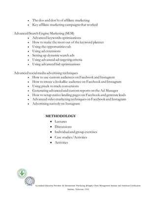 Accredited Education Providers for International Purchasing &Supply Chain Management Institute and American Certification
Institute, Delaware, USA.
 The dos and don’ts of affiliate marketing
 Key affiliate marketing campaigns that worked
Advanced Search Engine Marketing (SEM)
 Advanced keywords optimizations
 How to make the most out of the keyword planner
 Using the opportunities tab
 Using ad extensions
 Setting up dynamic search ads
 Using advanced ad targeting criteria
 Using advanced bid optimizations
Advanced socialmedia advertising techniques
 How to use custom audiences on Facebook and Instagram
 How to create a lookalike audience on Facebook and Instagram
 Using pixels to track conversions
 Generating advancedand custom reports on the Ad Manager
 How to setup native landing pages on Facebook and generate leads
 Advanced video marketingtechniques on Facebookand Instagram
 Advertising natively on Instagram
METHODOLOGY
 Lectures
 Discussions
 Individualand group exercises
 Case studies/Activities
 Activities
 