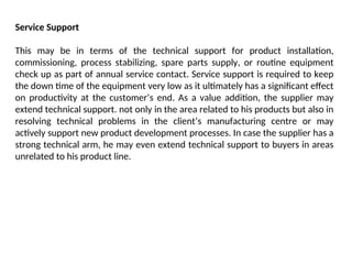 Service Support
This may be in terms of the technical support for product installation,
commissioning, process stabilizing, spare parts supply, or routine equipment
check up as part of annual service contact. Service support is required to keep
the down time of the equipment very low as it ultimately has a significant effect
on productivity at the customer’s end. As a value addition, the supplier may
extend technical support. not only in the area related to his products but also in
resolving technical problems in the client’s manufacturing centre or may
actively support new product development processes. In case the supplier has a
strong technical arm, he may even extend technical support to buyers in areas
unrelated to his product line.
 