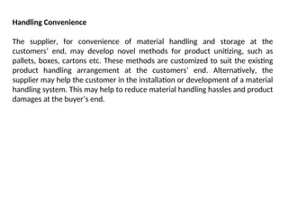 Handling Convenience
The supplier, for convenience of material handling and storage at the
customers’ end, may develop novel methods for product unitizing, such as
pallets, boxes, cartons etc. These methods are customized to suit the existing
product handling arrangement at the customers’ end. Alternatively, the
supplier may help the customer in the installation or development of a material
handling system. This may help to reduce material handling hassles and product
damages at the buyer’s end.
 