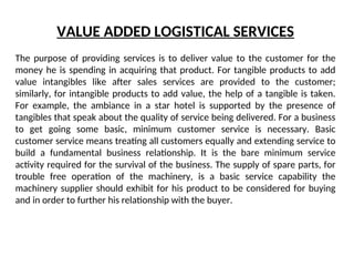 VALUE ADDED LOGISTICAL SERVICES
The purpose of providing services is to deliver value to the customer for the
money he is spending in acquiring that product. For tangible products to add
value intangibles like after sales services are provided to the customer;
similarly, for intangible products to add value, the help of a tangible is taken.
For example, the ambiance in a star hotel is supported by the presence of
tangibles that speak about the quality of service being delivered. For a business
to get going some basic, minimum customer service is necessary. Basic
customer service means treating all customers equally and extending service to
build a fundamental business relationship. It is the bare minimum service
activity required for the survival of the business. The supply of spare parts, for
trouble free operation of the machinery, is a basic service capability the
machinery supplier should exhibit for his product to be considered for buying
and in order to further his relationship with the buyer.
 