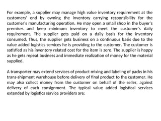 For example, a supplier may manage high value inventory requirement at the
customers’ end by owning the inventory carrying responsibility for the
customer’s manufacturing operation. He may open a small shop in the buyer’s
premises and keep minimum inventory to meet the customer’s daily
requirement. The supplier gets paid on a daily basis for the inventory
consumed. Thus, the supplier gets business on a continuous basis due to the
value added logistics services he is providing to the customer. The customer is
satisfied as his inventory related cost for the item is zero. The supplier is happy
as he gets repeat business and immediate realization of money for the material
supplied.
A transporter may extend services of product mixing and labeling of packs in his
trans-shipment warehouse before delivery of final product to the customer. He
may also collect money from the customer on behalf of the seller, against
delivery of each consignment. The typical value added logistical services
extended by logistics service providers are:
 