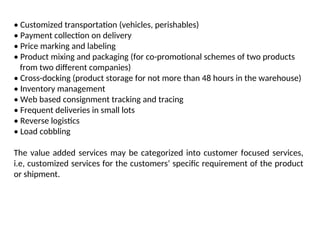 • Customized transportation (vehicles, perishables)
• Payment collection on delivery
• Price marking and labeling
• Product mixing and packaging (for co-promotional schemes of two products
from two different companies)
• Cross-docking (product storage for not more than 48 hours in the warehouse)
• Inventory management
• Web based consignment tracking and tracing
• Frequent deliveries in small lots
• Reverse logistics
• Load cobbling
The value added services may be categorized into customer focused services,
i.e, customized services for the customers’ specific requirement of the product
or shipment.
 