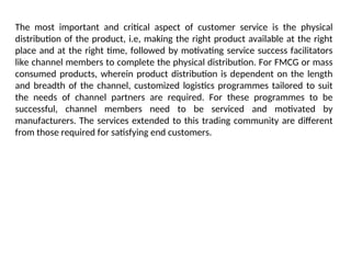 The most important and critical aspect of customer service is the physical
distribution of the product, i.e, making the right product available at the right
place and at the right time, followed by motivating service success facilitators
like channel members to complete the physical distribution. For FMCG or mass
consumed products, wherein product distribution is dependent on the length
and breadth of the channel, customized logistics programmes tailored to suit
the needs of channel partners are required. For these programmes to be
successful, channel members need to be serviced and motivated by
manufacturers. The services extended to this trading community are different
from those required for satisfying end customers.
 