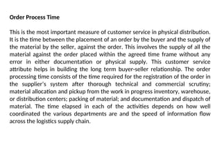 Order Process Time
This is the most important measure of customer service in physical distribution.
It is the time between the placement of an order by the buyer and the supply of
the material by the seller, against the order. This involves the supply of all the
material against the order placed within the agreed time frame without any
error in either documentation or physical supply. This customer service
attribute helps in building the long term buyer-seller relationship. The order
processing time consists of the time required for the registration of the order in
the supplier’s system after thorough technical and commercial scrutiny;
material allocation and pickup from the work in progress inventory, warehouse,
or distribution centers; packing of material; and documentation and dispatch of
material. The time elapsed in each of the activities depends on how well
coordinated the various departments are and the speed of information flow
across the logistics supply chain.
 