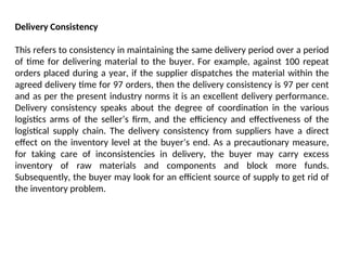 Delivery Consistency
This refers to consistency in maintaining the same delivery period over a period
of time for delivering material to the buyer. For example, against 100 repeat
orders placed during a year, if the supplier dispatches the material within the
agreed delivery time for 97 orders, then the delivery consistency is 97 per cent
and as per the present industry norms it is an excellent delivery performance.
Delivery consistency speaks about the degree of coordination in the various
logistics arms of the seller’s firm, and the efficiency and effectiveness of the
logistical supply chain. The delivery consistency from suppliers have a direct
effect on the inventory level at the buyer’s end. As a precautionary measure,
for taking care of inconsistencies in delivery, the buyer may carry excess
inventory of raw materials and components and block more funds.
Subsequently, the buyer may look for an efficient source of supply to get rid of
the inventory problem.
 