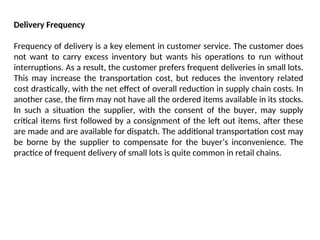 Delivery Frequency
Frequency of delivery is a key element in customer service. The customer does
not want to carry excess inventory but wants his operations to run without
interruptions. As a result, the customer prefers frequent deliveries in small lots.
This may increase the transportation cost, but reduces the inventory related
cost drastically, with the net effect of overall reduction in supply chain costs. In
another case, the firm may not have all the ordered items available in its stocks.
In such a situation the supplier, with the consent of the buyer, may supply
critical items first followed by a consignment of the left out items, after these
are made and are available for dispatch. The additional transportation cost may
be borne by the supplier to compensate for the buyer’s inconvenience. The
practice of frequent delivery of small lots is quite common in retail chains.
 