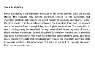 Stock Availability
Stock availability is an important measure of customer service. With the excess
stocks, the supplier may extend excellent service to the customer, but
inventory related cost reduces the profit margin of business operations. Hence,
the firm needs to strike a balance between the inventory level and the desired
customer service level through integrated logistics operations. The reduction in
stock holdings may be exercised through centralized inventory control from a
single mother warehouse, by reducing field distribution warehouses at multiple
locations. Centralization may help in controlling administrative costs, operating
costs, manpower costs and simultaneously reduce the inventory carrying costs
at various locations. Transportation cost may go up, but net savings are more
than the increase in costs.
 