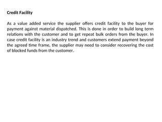 Credit Facility
As a value added service the supplier offers credit facility to the buyer for
payment against material dispatched. This is done in order to build long term
relations with the customer and to get repeat bulk orders from the buyer. In
case credit facility is an industry trend and customers extend payment beyond
the agreed time frame, the supplier may need to consider recovering the cost
of blocked funds from the customer.
 