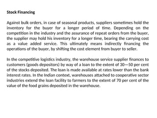 Stock Financing
Against bulk orders, in case of seasonal products, suppliers sometimes hold the
inventory for the buyer for a longer period of time. Depending on the
competition in the industry and the assurance of repeat orders from the buyer,
the supplier may hold his inventory for a longer time, bearing the carrying cost
as a value added service. This ultimately means indirectly financing the
operations of the buyer, by shifting the cost element from buyer to seller.
In the competitive logistics industry, the warehouse service supplier finances to
customers (goods depositors) by way of a loan to the extent of 30—50 per cent
of the stocks deposited. The loan is made available at rates lower than the bank
interest rates. In the Indian context, warehouses attached to cooperative sector
industries extend the loan facility to farmers to the extent of 70 per cent of the
value of the food grains deposited in the warehouse.
 