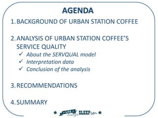 AGENDA
1.BACKGROUND OF URBAN STATION COFFEE
2.ANALYSIS OF URBAN STATION COFFEE’S
SERVICE QUALITY
 About the SERVQUAL model
 Interpretation data
 Conclusion of the analysis
3.RECOMMENDATIONS
4.SUMMARY
 