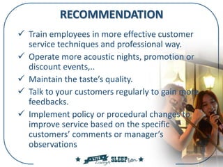 RECOMMENDATION
 Train employees in more effective customer
service techniques and professional way.
 Operate more acoustic nights, promotion or
discount events,..
 Maintain the taste’s quality.
 Talk to your customers regularly to gain more
feedbacks.
 Implement policy or procedural changes to
improve service based on the specific
customers’ comments or manager’s
observations
 