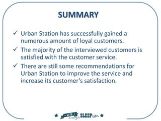 SUMMARY
 Urban Station has successfully gained a
numerous amount of loyal customers.
 The majority of the interviewed customers is
satisfied with the customer service.
 There are still some recommendations for
Urban Station to improve the service and
increase its customer’s satisfaction.
 