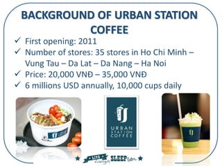 BACKGROUND OF URBAN STATION
COFFEE
 First opening: 2011
 Number of stores: 35 stores in Ho Chi Minh –
Vung Tau – Da Lat – Da Nang – Ha Noi
 Price: 20,000 VNĐ – 35,000 VNĐ
 6 millions USD annually, 10,000 cups daily
 