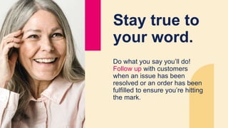 Stay true to
your word.
Do what you say you’ll do!
Follow up with customers
when an issue has been
resolved or an order has been
fulfilled to ensure you’re hitting
the mark.
 