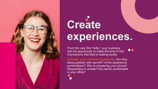 Create
experiences.
From the very first “hello,” your business
has the opportunity to make the kind of first
impressions that lead to lasting loyalty.
Consider your customer touchpoints. Are they
being greeted with warmth? Is the experience
personalized? Who is answering your phone?
Responding to emails? Are clients comfortable
in your office?
 