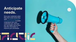 Anticipate
needs.
Give your customers what
they don’t even know they
want. Conduct interviews
and send surveys to better
understand who your
customers are, and how
you can better serve them.
Use this information to
improve your processes.
 