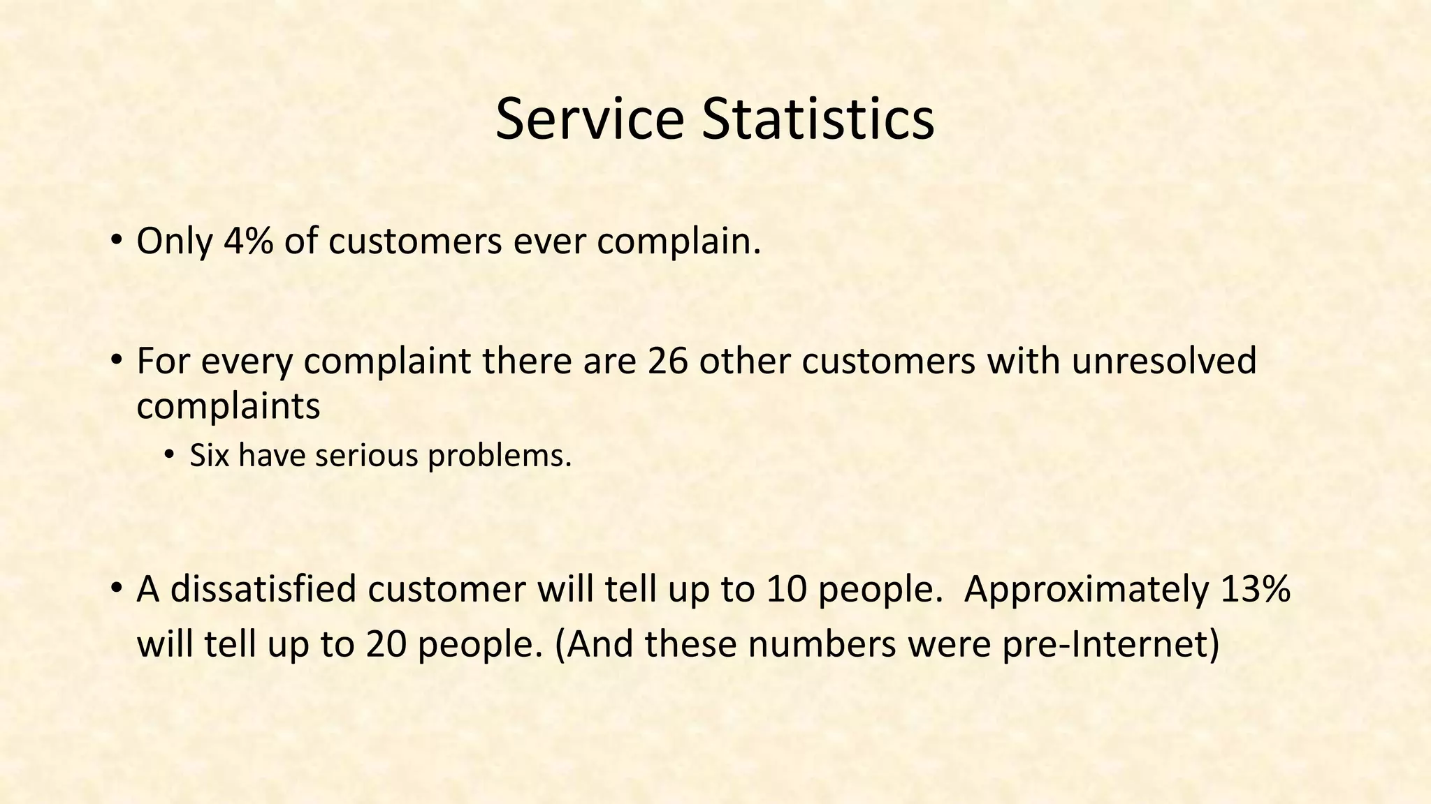 Service Statistics
• Only 4% of customers ever complain.
• For every complaint there are 26 other customers with unresolved
complaints
• Six have serious problems.
• A dissatisfied customer will tell up to 10 people. Approximately 13%
will tell up to 20 people. (And these numbers were pre-Internet)
 