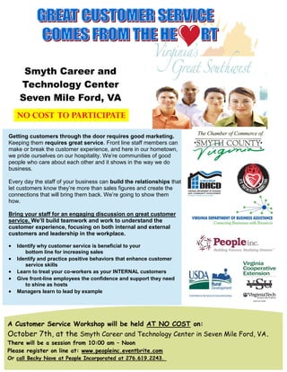 Smyth Career and
     Technology Center
     Seven Mile Ford, VA
    NO COST TO PARTICIPATE

Getting customers through the door requires good marketing.
Keeping them requires great service. Front line staff members can
make or break the customer experience, and here in our hometown,
we pride ourselves on our hospitality. We’re communities of good
people who care about each other and it shows in the way we do
business.

Every day the staff of your business can build the relationships that
let customers know they’re more than sales figures and create the
connections that will bring them back. We’re going to show them
how.

Bring your staff for an engaging discussion on great customer
service. We’ll build teamwork and work to understand the
customer experience, focusing on both internal and external
customers and leadership in the workplace.

   Identify why customer service is beneficial to your
       bottom line for increasing sales
   Identify and practice positive behaviors that enhance customer
       service skills
   Learn to treat your co-workers as your INTERNAL customers
   Give front-line employees the confidence and support they need
       to shine as hosts
   Managers learn to lead by example




A Customer Service Workshop will be held AT NO COST on:
October 7th, at the Smyth Career and Technology Center in Seven Mile Ford, VA.
There will be a session from 10:00 am – Noon
Please register on line at: www.peopleinc.eventbrite.com
Or call Becky Nave at People Incorporated at 276.619.2243.
 