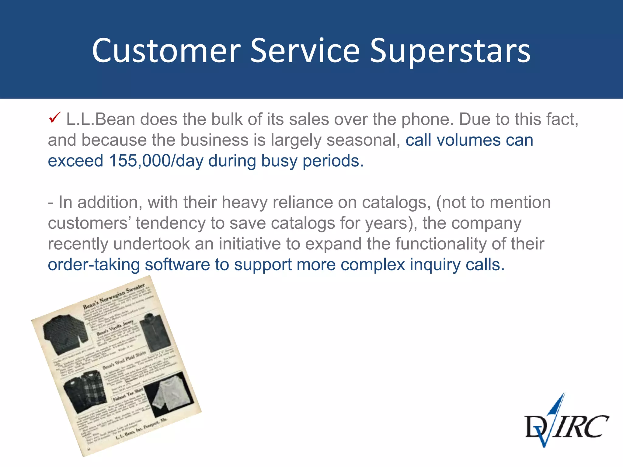 Customer Service Superstars
 L.L.Bean does the bulk of its sales over the phone. Due to this fact,
and because the business is largely seasonal, call volumes can
exceed 155,000/day during busy periods.
- In addition, with their heavy reliance on catalogs, (not to mention
customers’ tendency to save catalogs for years), the company
recently undertook an initiative to expand the functionality of their
order-taking software to support more complex inquiry calls.
 