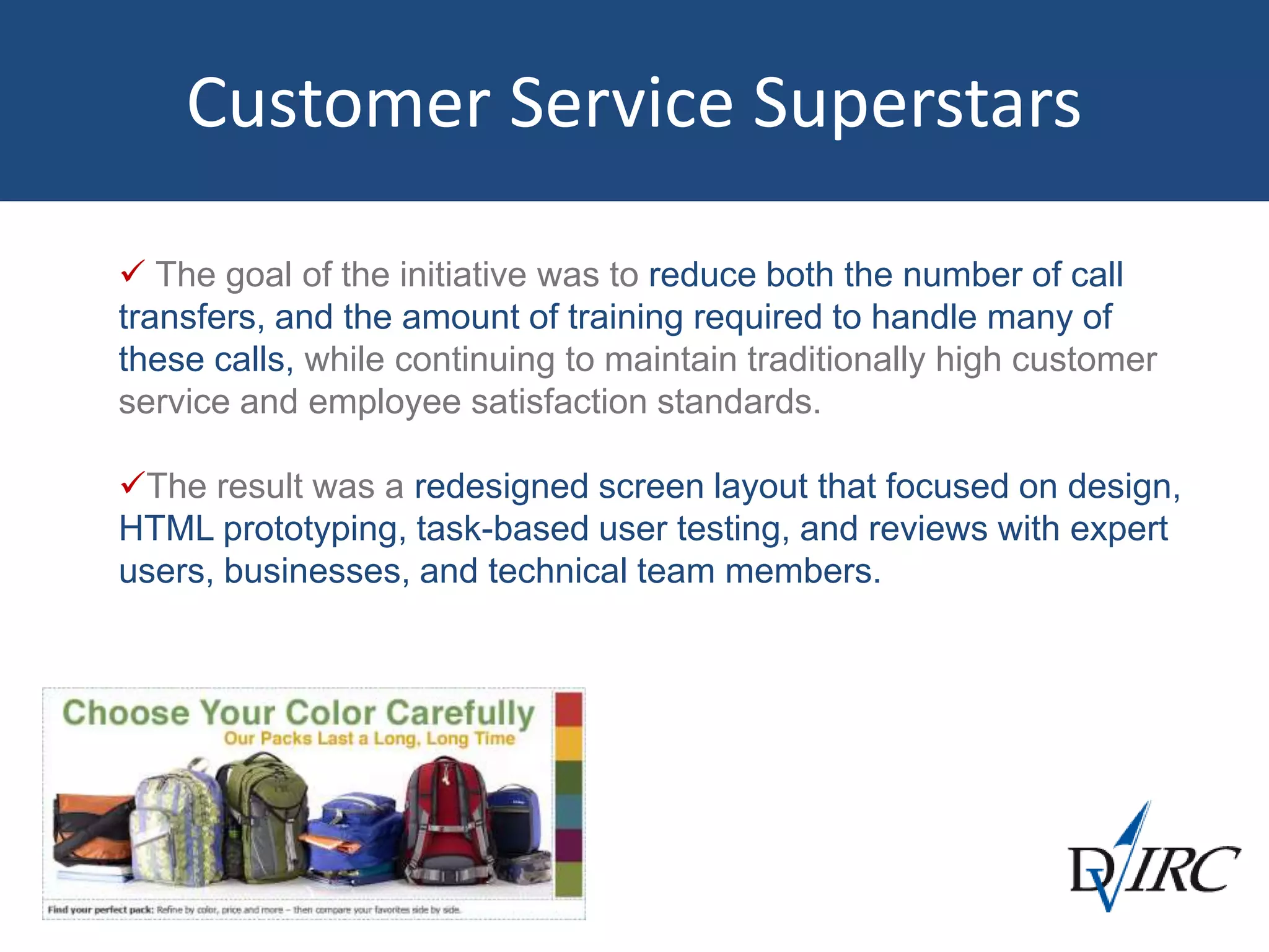 Customer Service Superstars
 The goal of the initiative was to reduce both the number of call
transfers, and the amount of training required to handle many of
these calls, while continuing to maintain traditionally high customer
service and employee satisfaction standards.
The result was a redesigned screen layout that focused on design,
HTML prototyping, task-based user testing, and reviews with expert
users, businesses, and technical team members.
 