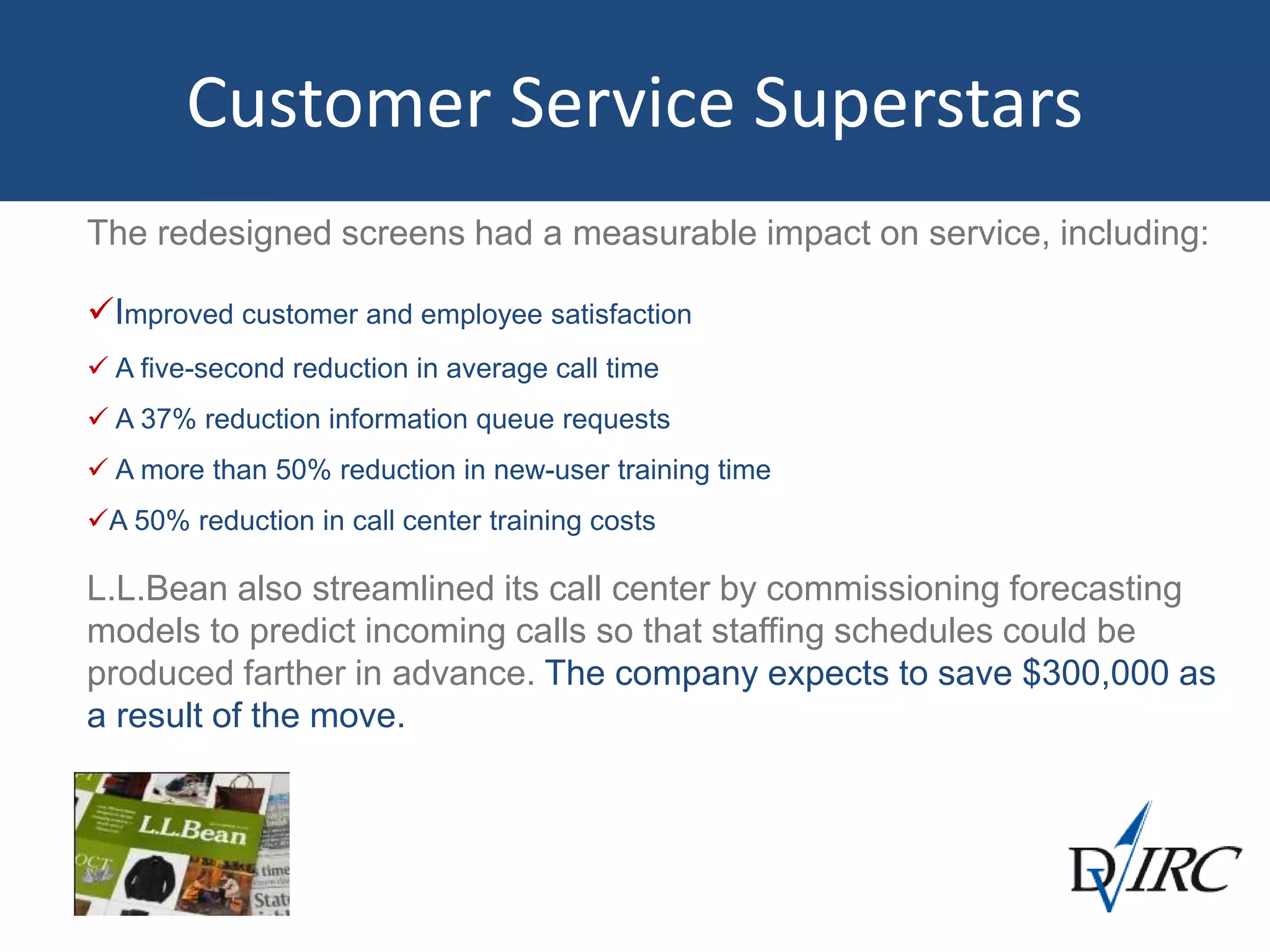 Customer Service Superstars
The redesigned screens had a measurable impact on service, including:
Improved customer and employee satisfaction
 A five-second reduction in average call time
 A 37% reduction information queue requests
 A more than 50% reduction in new-user training time
A 50% reduction in call center training costs
L.L.Bean also streamlined its call center by commissioning forecasting
models to predict incoming calls so that staffing schedules could be
produced farther in advance. The company expects to save $300,000 as
a result of the move.
 