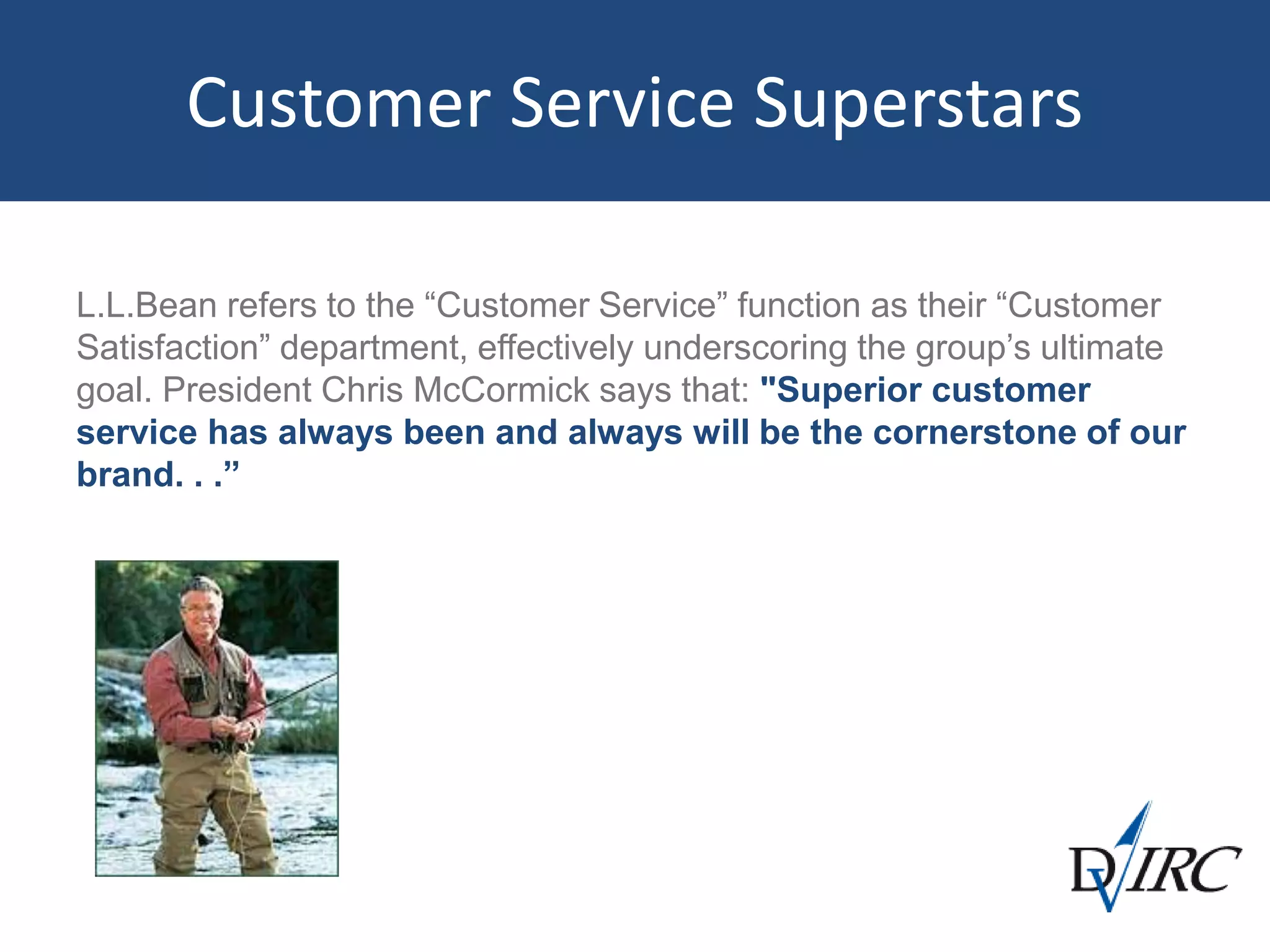 Customer Service Superstars
L.L.Bean refers to the “Customer Service” function as their “Customer
Satisfaction” department, effectively underscoring the group’s ultimate
goal. President Chris McCormick says that: "Superior customer
service has always been and always will be the cornerstone of our
brand. . .”
 