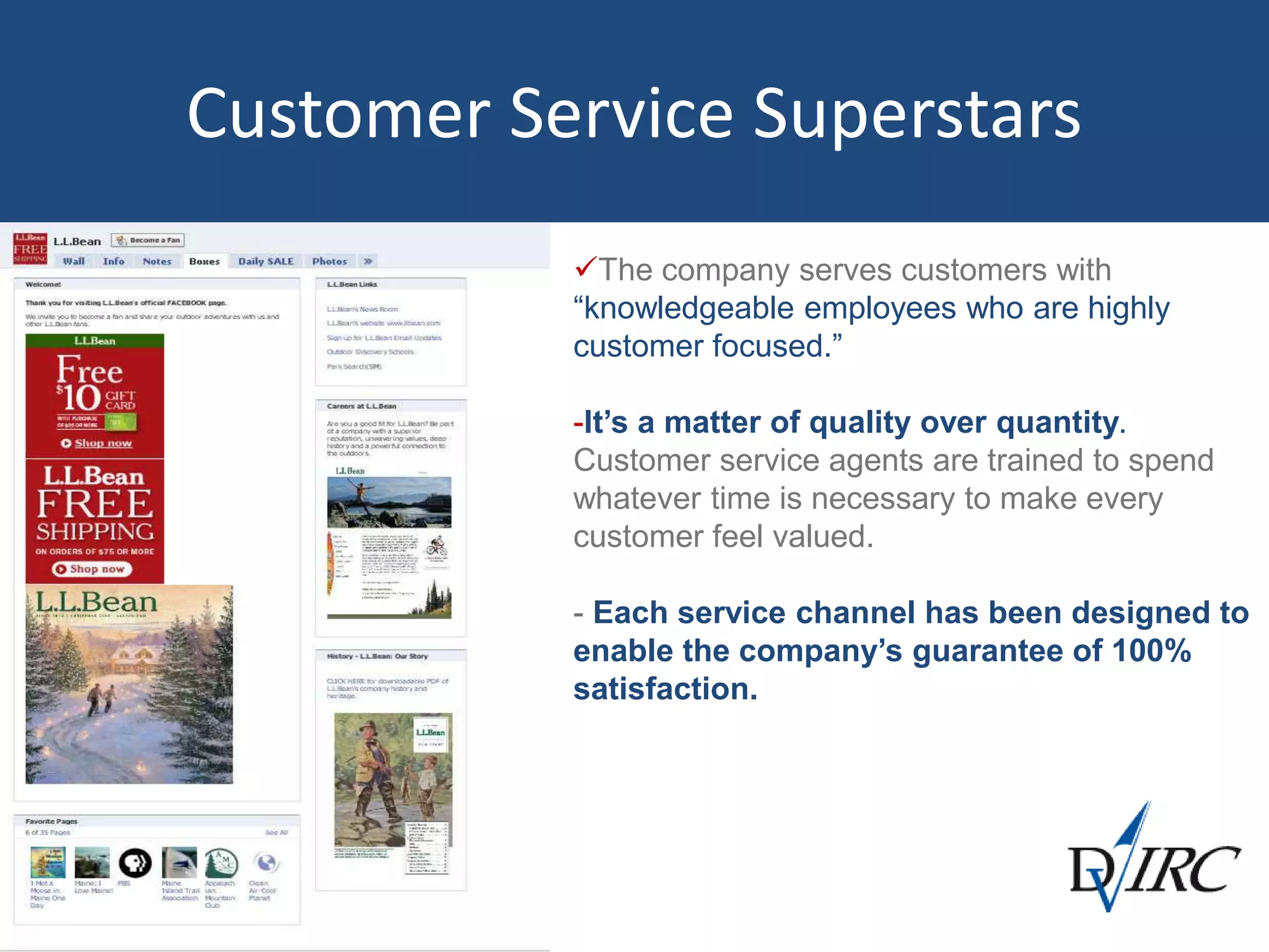 The company serves customers with
“knowledgeable employees who are highly
customer focused.”
-It’s a matter of quality over quantity.
Customer service agents are trained to spend
whatever time is necessary to make every
customer feel valued.
- Each service channel has been designed to
enable the company’s guarantee of 100%
satisfaction.
Customer Service Superstars
 