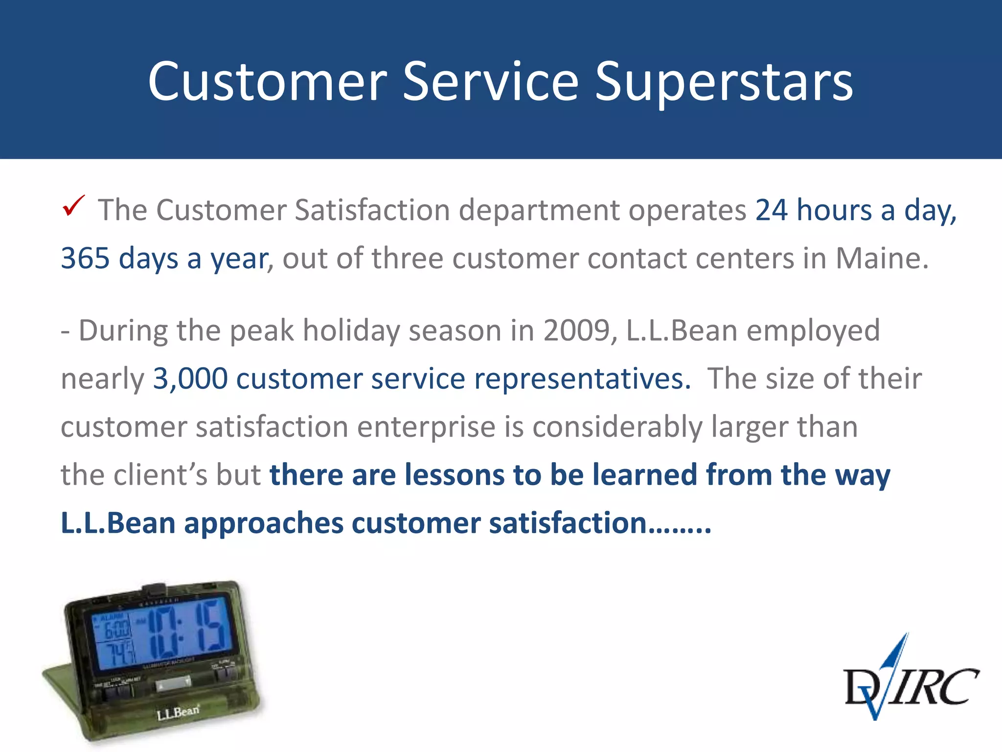 Customer Service Superstars
 The Customer Satisfaction department operates 24 hours a day,
365 days a year, out of three customer contact centers in Maine.
- During the peak holiday season in 2009, L.L.Bean employed
nearly 3,000 customer service representatives. The size of their
customer satisfaction enterprise is considerably larger than
the client’s but there are lessons to be learned from the way
L.L.Bean approaches customer satisfaction……..
 