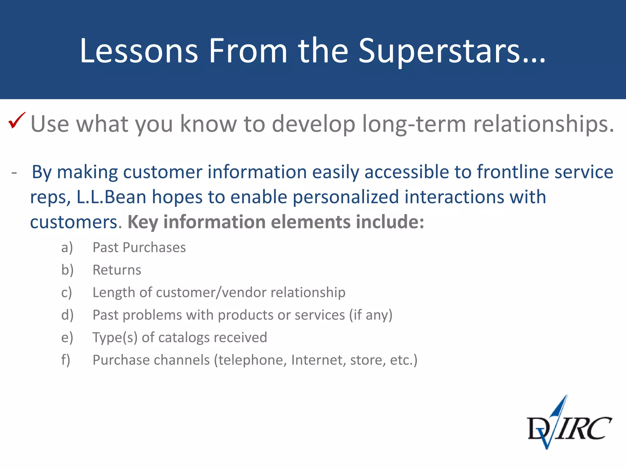 Lessons From the Superstars…
Use what you know to develop long-term relationships.
- By making customer information easily accessible to frontline service
reps, L.L.Bean hopes to enable personalized interactions with
customers. Key information elements include:
a) Past Purchases
b) Returns
c) Length of customer/vendor relationship
d) Past problems with products or services (if any)
e) Type(s) of catalogs received
f) Purchase channels (telephone, Internet, store, etc.)
 