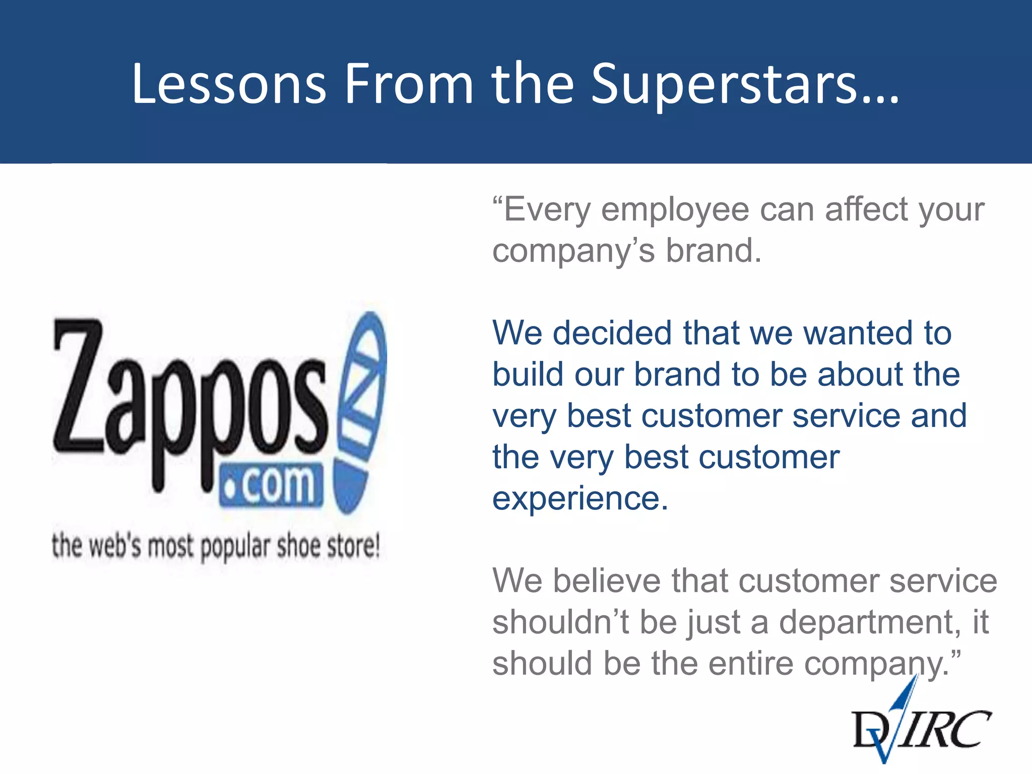 Lessons From the Superstars…
“Every employee can affect your
company’s brand.
We decided that we wanted to
build our brand to be about the
very best customer service and
the very best customer
experience.
We believe that customer service
shouldn’t be just a department, it
should be the entire company.”
 
