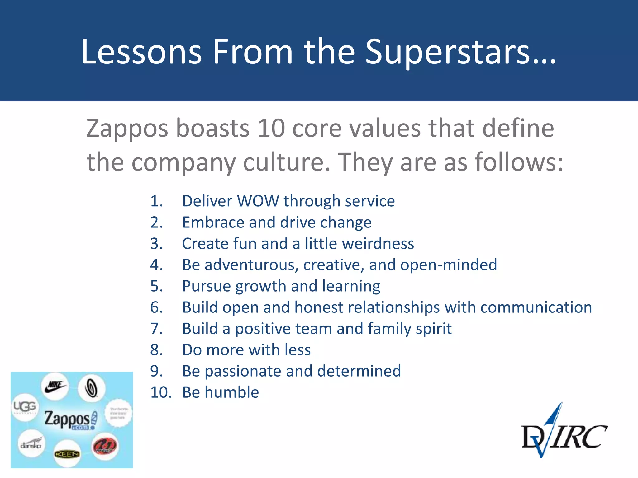 Lessons From the Superstars…
Zappos boasts 10 core values that define
the company culture. They are as follows:
1. Deliver WOW through service
2. Embrace and drive change
3. Create fun and a little weirdness
4. Be adventurous, creative, and open-minded
5. Pursue growth and learning
6. Build open and honest relationships with communication
7. Build a positive team and family spirit
8. Do more with less
9. Be passionate and determined
10. Be humble
 