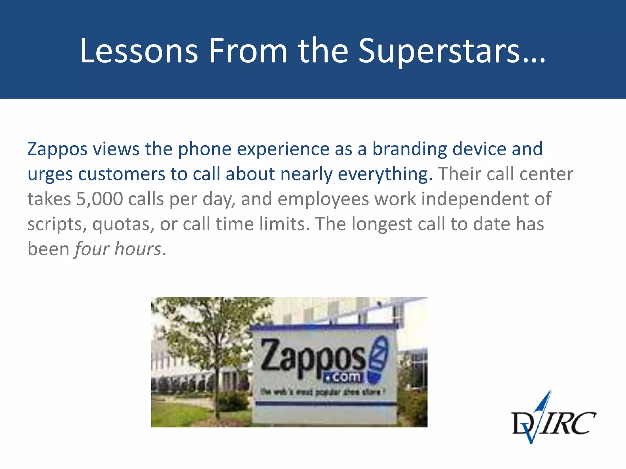 Lessons From the Superstars…
Zappos views the phone experience as a branding device and
urges customers to call about nearly everything. Their call center
takes 5,000 calls per day, and employees work independent of
scripts, quotas, or call time limits. The longest call to date has
been four hours.
 