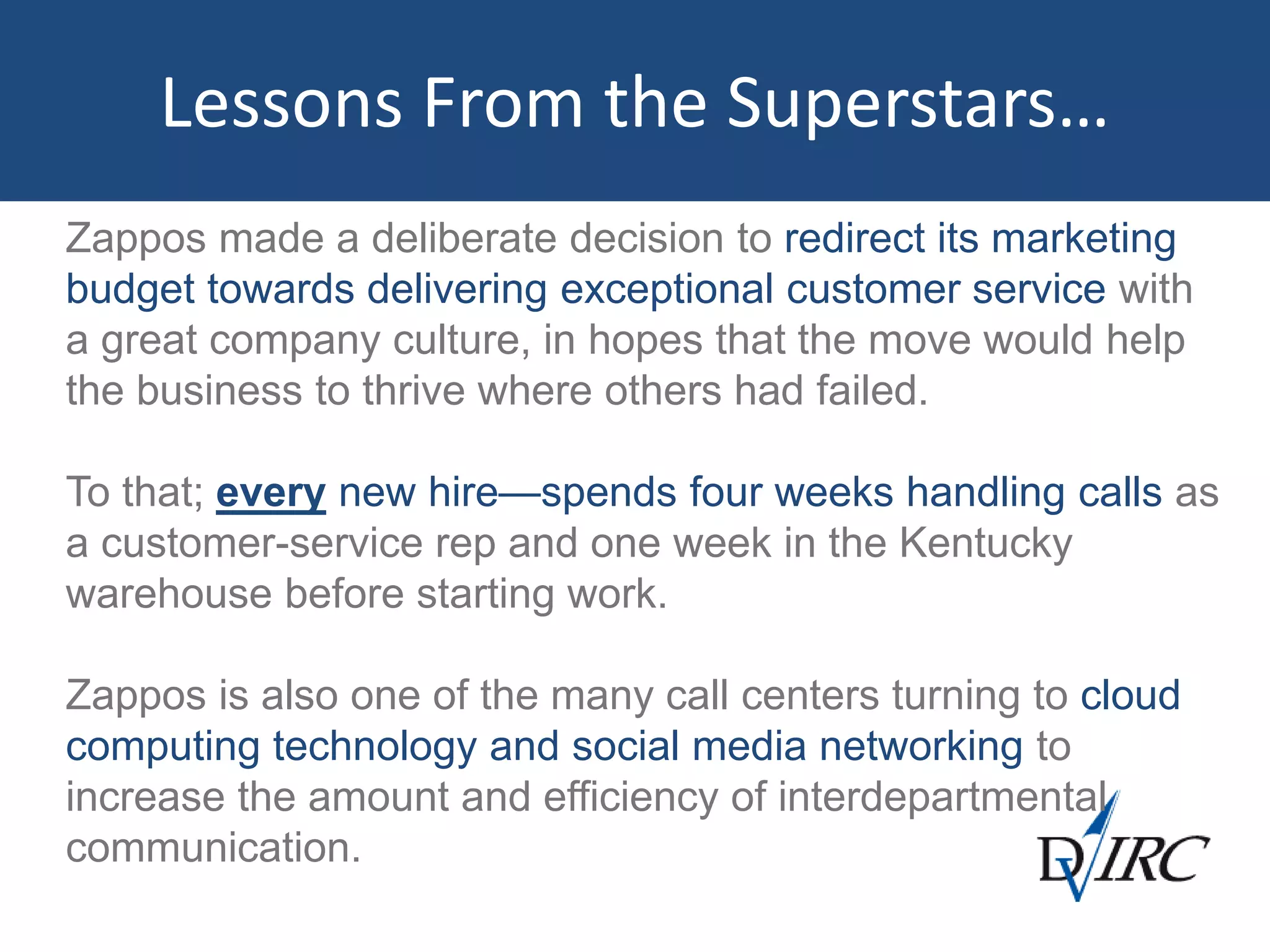Lessons From the Superstars…
Zappos made a deliberate decision to redirect its marketing
budget towards delivering exceptional customer service with
a great company culture, in hopes that the move would help
the business to thrive where others had failed.
To that; every new hire—spends four weeks handling calls as
a customer-service rep and one week in the Kentucky
warehouse before starting work.
Zappos is also one of the many call centers turning to cloud
computing technology and social media networking to
increase the amount and efficiency of interdepartmental
communication.
 